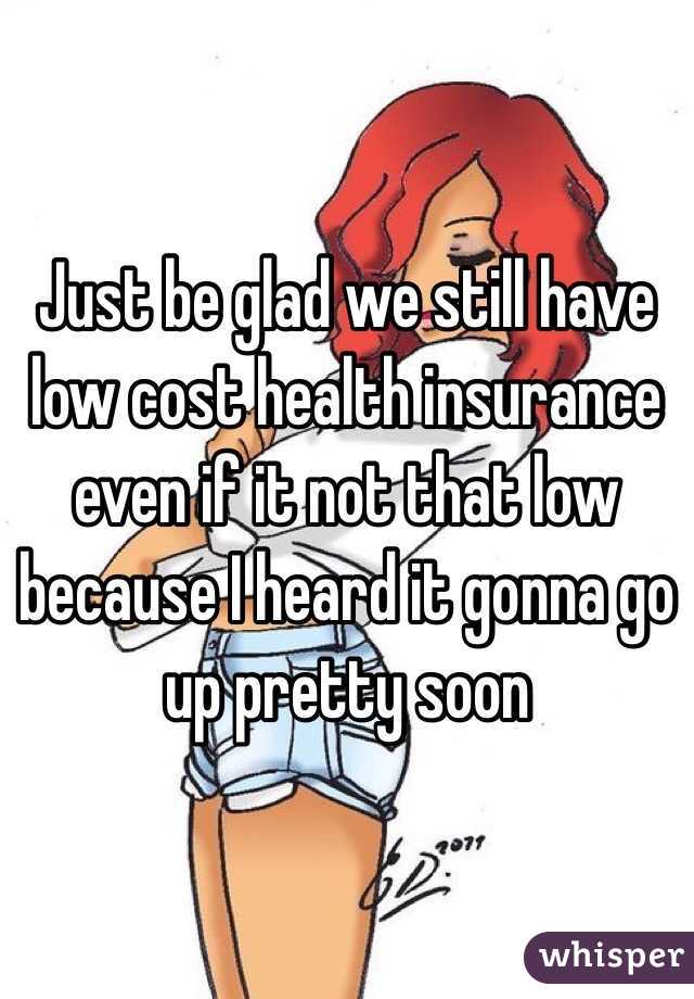 Just be glad we still have low cost health insurance even if it not that low because I heard it gonna go up pretty soon