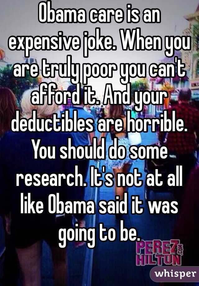 Obama care is an expensive joke. When you are truly poor you can't afford it. And your deductibles are horrible. You should do some research. It's not at all like Obama said it was going to be.