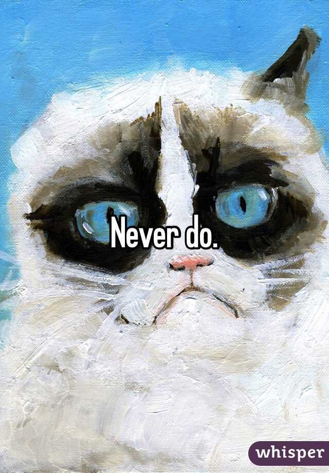 Never do. 