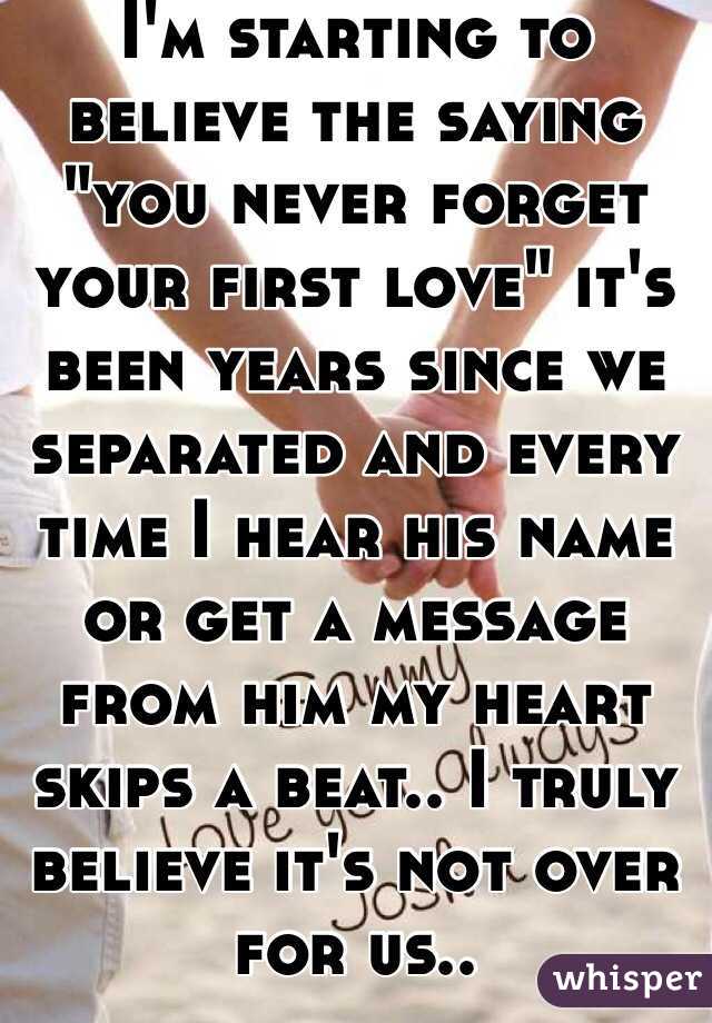 I'm starting to believe the saying "you never forget your first love" it's been years since we separated and every time I hear his name or get a message from him my heart skips a beat.. I truly believe it's not over for us.. 
