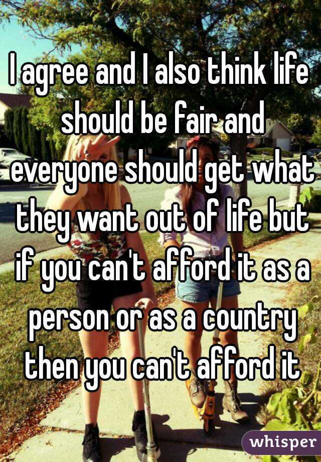 I agree and I also think life should be fair and everyone should get what they want out of life but if you can't afford it as a person or as a country then you can't afford it