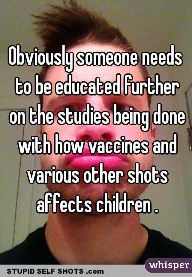 Obviously someone needs to be educated further on the studies being done with how vaccines and various other shots affects children .