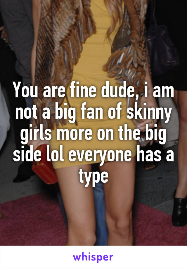You are fine dude, i am not a big fan of skinny girls more on the big side lol everyone has a type