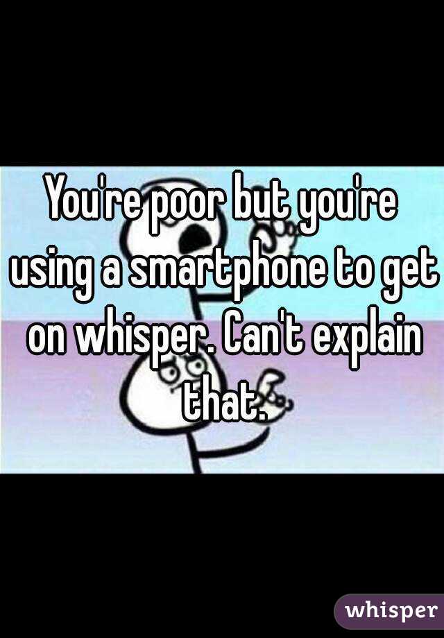You're poor but you're using a smartphone to get on whisper. Can't explain that.