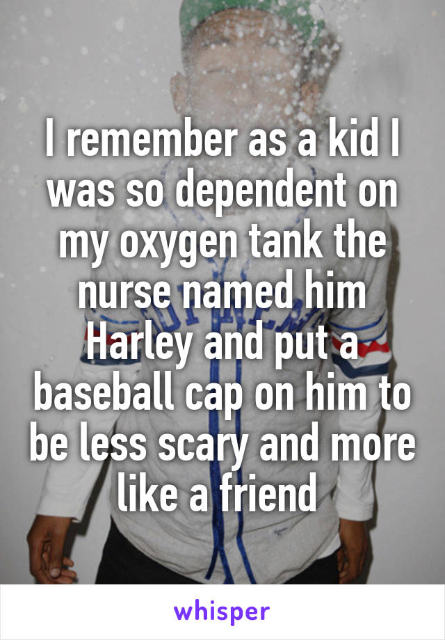 I remember as a kid I was so dependent on my oxygen tank the nurse named him Harley and put a baseball cap on him to be less scary and more like a friend 