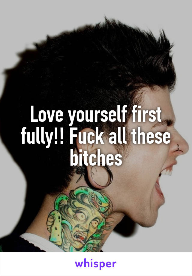 Love yourself first fully!! Fuck all these bitches