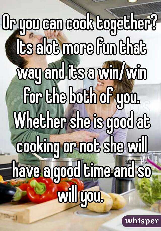 Or you can cook together? Its alot more fun that way and its a win/win for the both of you. Whether she is good at cooking or not she will have a good time and so will you. 