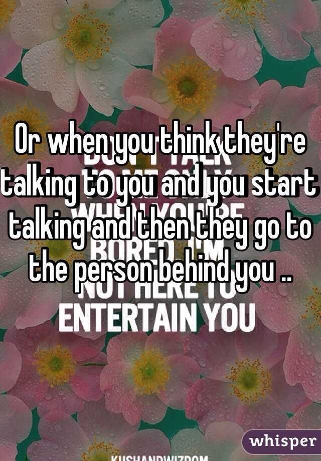 Or when you think they're talking to you and you start talking and then they go to the person behind you ..