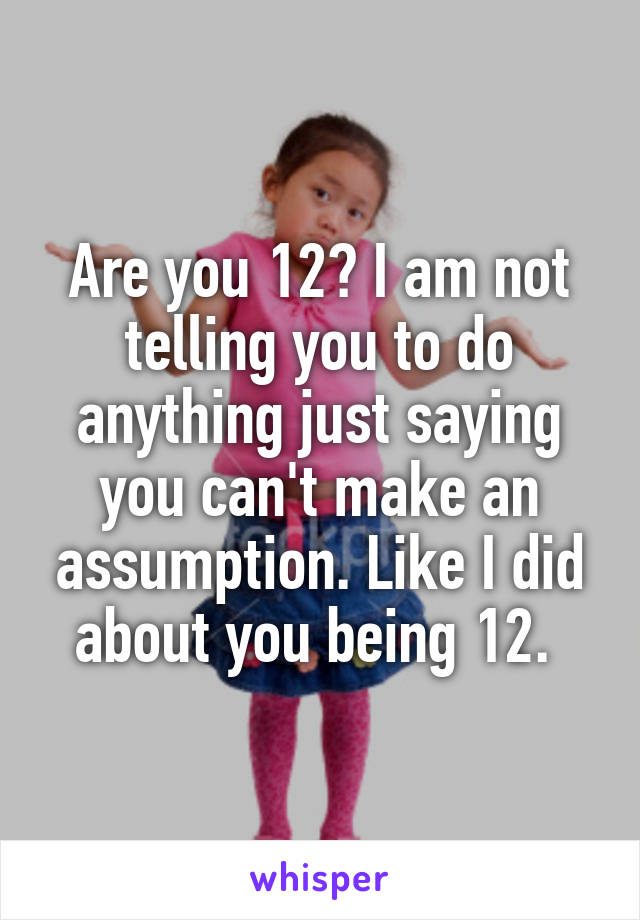 Are you 12? I am not telling you to do anything just saying you can't make an assumption. Like I did about you being 12. 