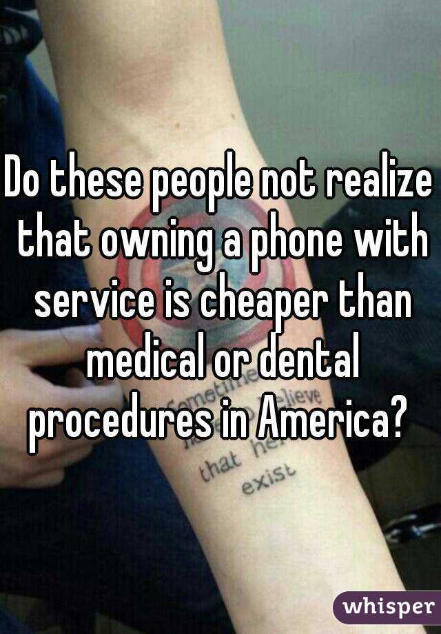 Do these people not realize that owning a phone with service is cheaper than medical or dental procedures in America? 