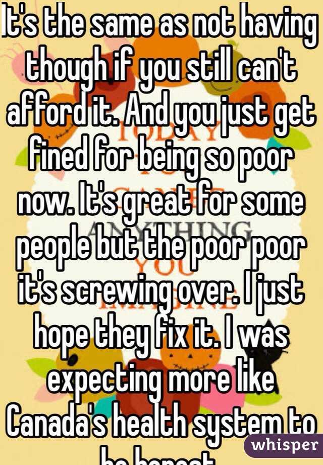 It's the same as not having though if you still can't afford it. And you just get fined for being so poor now. It's great for some people but the poor poor it's screwing over. I just hope they fix it. I was expecting more like Canada's health system to be honest.