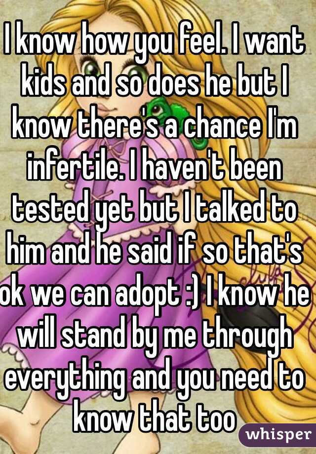 I know how you feel. I want kids and so does he but I know there's a chance I'm infertile. I haven't been tested yet but I talked to him and he said if so that's ok we can adopt :) I know he will stand by me through everything and you need to know that too