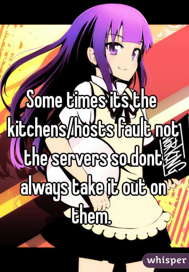 Some times its the kitchens/hosts fault not the servers so dont always take it out on them. 