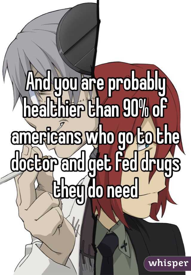 And you are probably healthier than 90% of americans who go to the doctor and get fed drugs they do need 