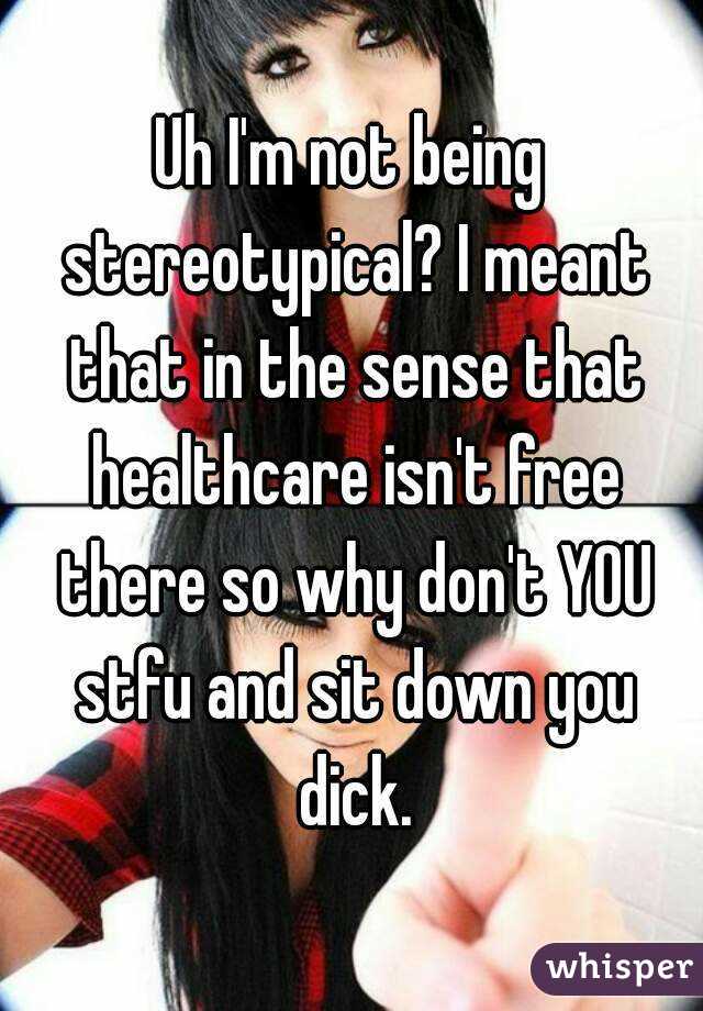 Uh I'm not being stereotypical? I meant that in the sense that healthcare isn't free there so why don't YOU stfu and sit down you dick.