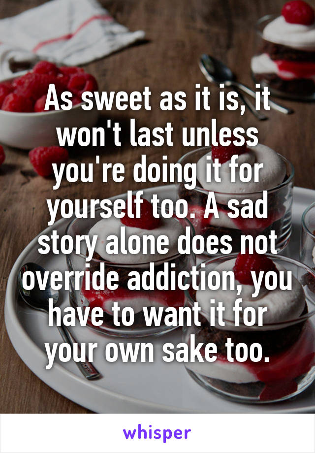 As sweet as it is, it won't last unless you're doing it for yourself too. A sad story alone does not override addiction, you have to want it for your own sake too.