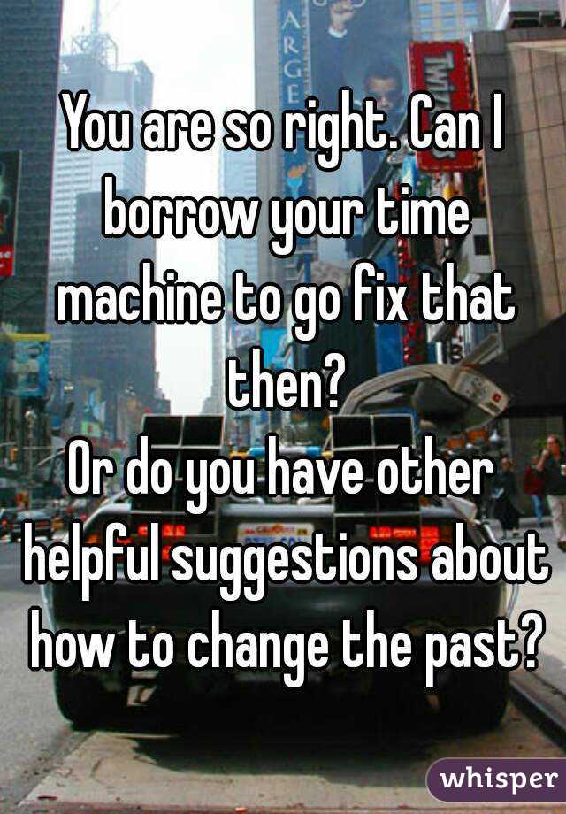 You are so right. Can I borrow your time machine to go fix that then?
Or do you have other helpful suggestions about how to change the past?