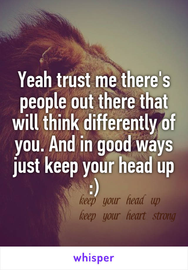 Yeah trust me there's people out there that will think differently of you. And in good ways just keep your head up :)