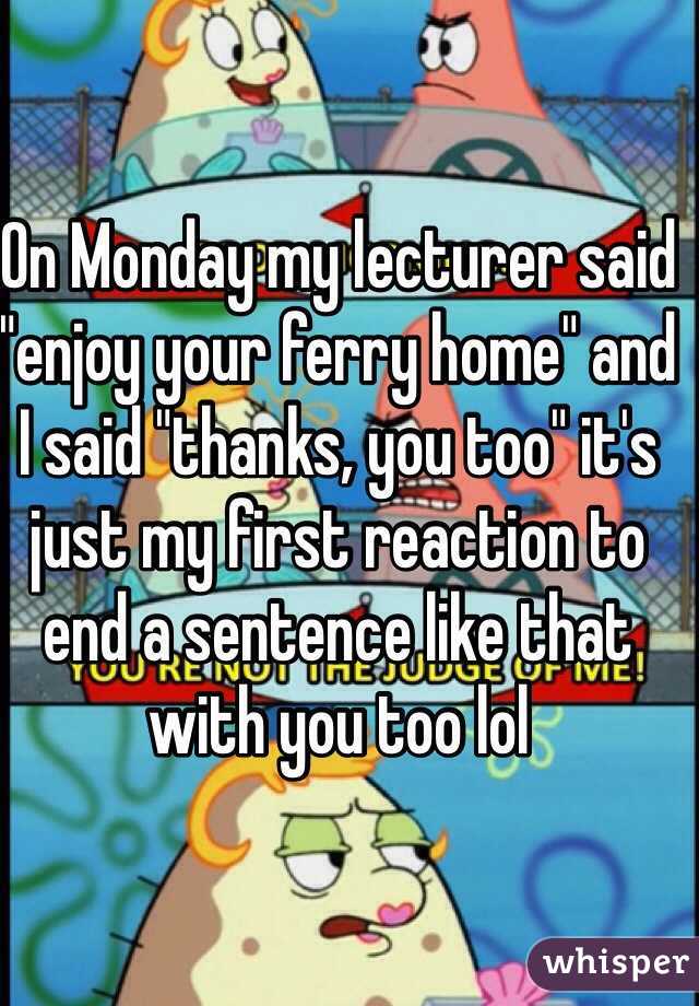 On Monday my lecturer said "enjoy your ferry home" and I said "thanks, you too" it's just my first reaction to end a sentence like that with you too lol