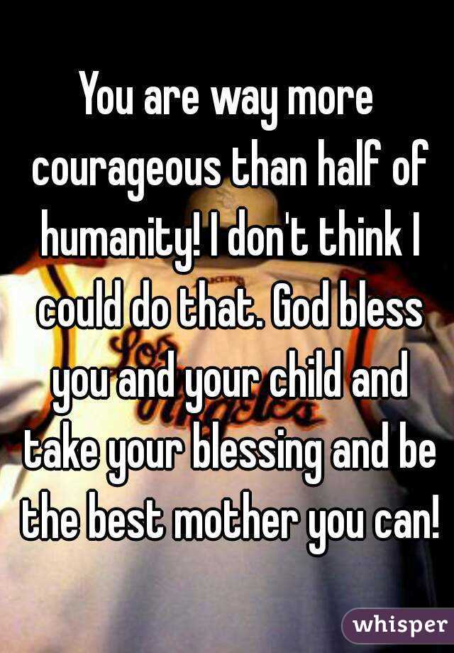 You are way more courageous than half of humanity! I don't think I could do that. God bless you and your child and take your blessing and be the best mother you can!