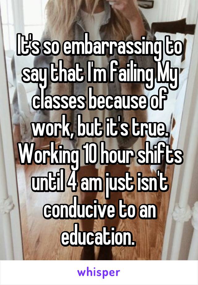 It's so embarrassing to say that I'm failing My classes because of work, but it's true. Working 10 hour shifts until 4 am just isn't conducive to an education. 