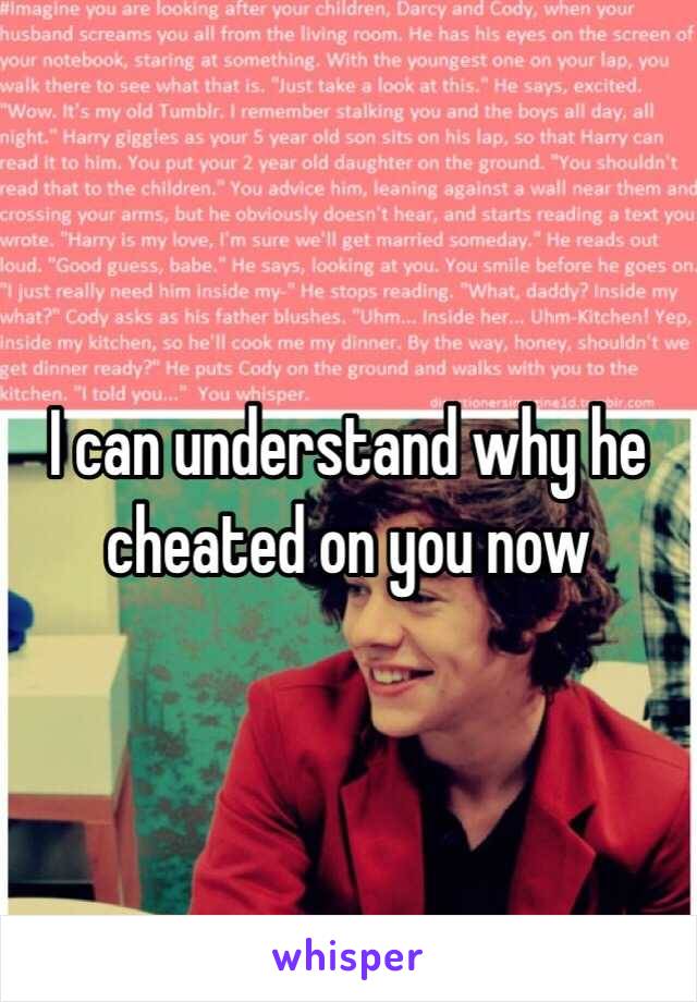 I can understand why he cheated on you now