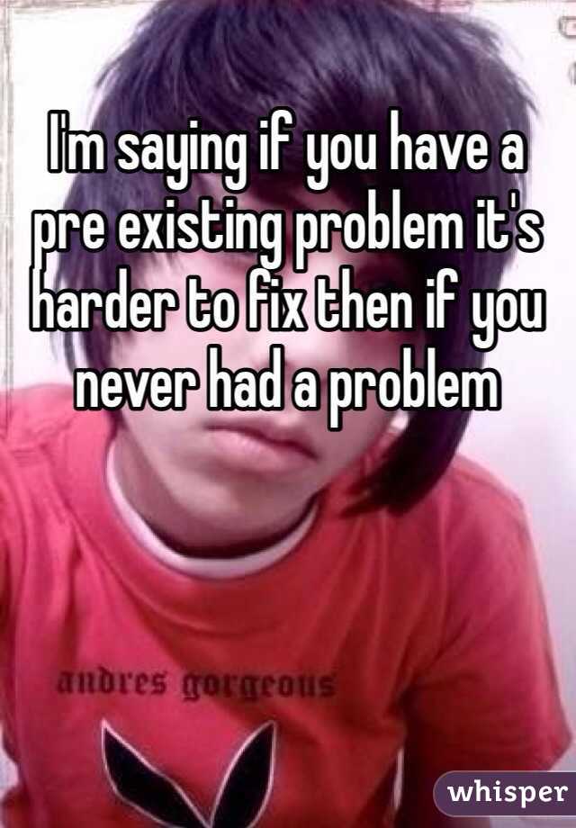 I'm saying if you have a pre existing problem it's harder to fix then if you never had a problem