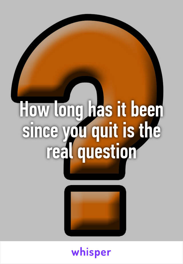 How long has it been since you quit is the real question