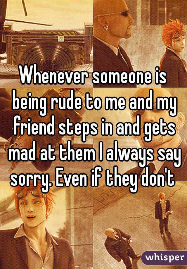 Whenever someone is being rude to me and my friend steps in and gets mad at them I always say sorry. Even if they don't 