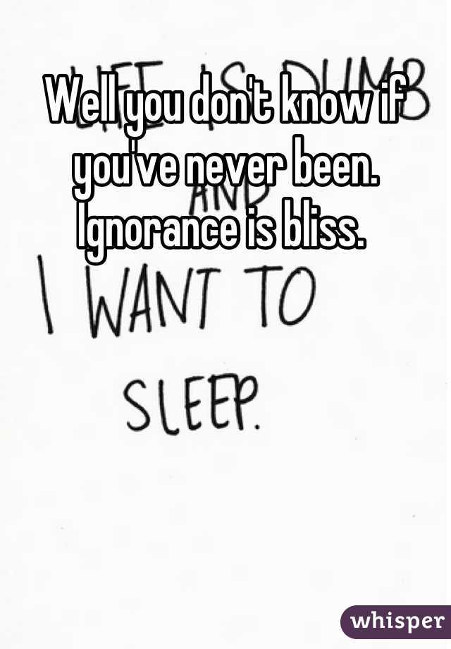 Well you don't know if you've never been. Ignorance is bliss. 