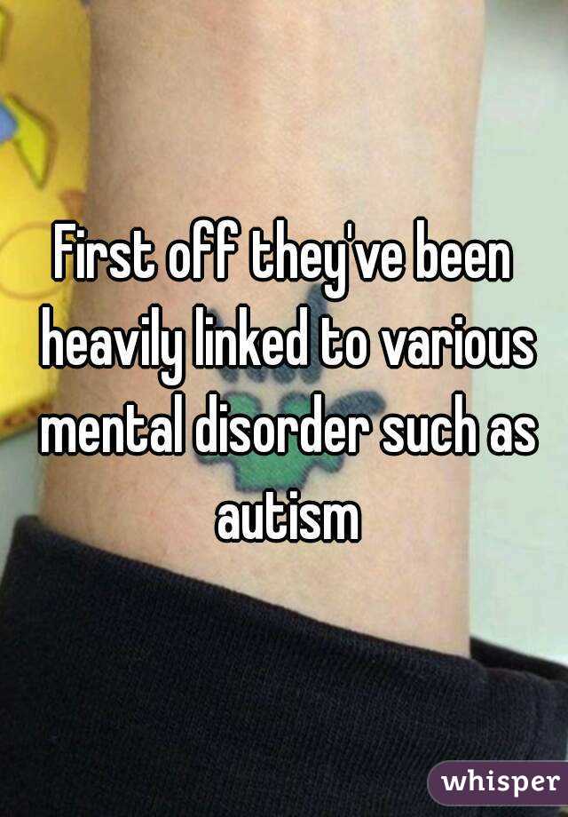 First off they've been heavily linked to various mental disorder such as autism