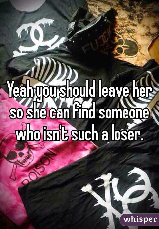 Yeah you should leave her so she can find someone who isn't such a loser. 