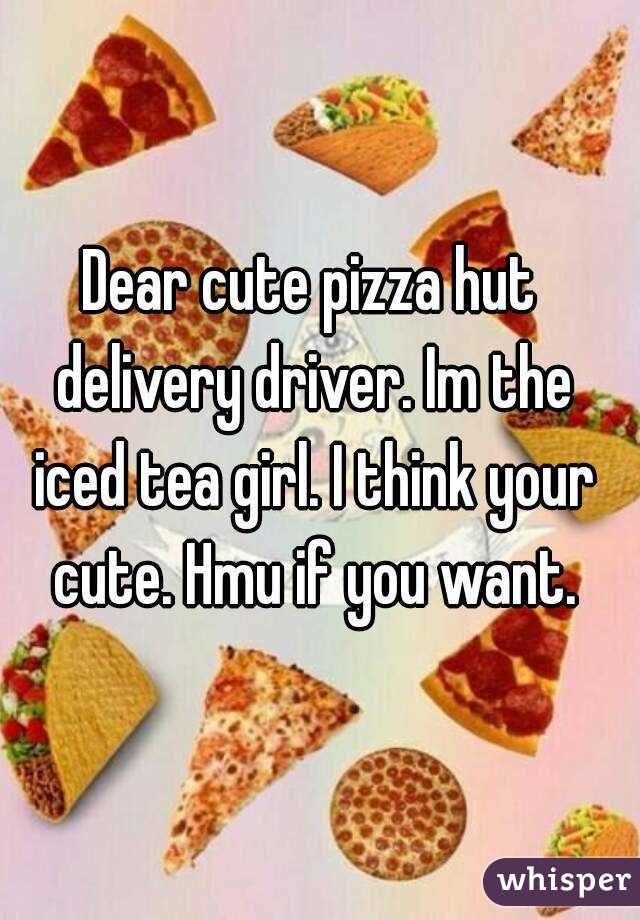 Dear cute pizza hut delivery driver. Im the iced tea girl. I think your cute. Hmu if you want.