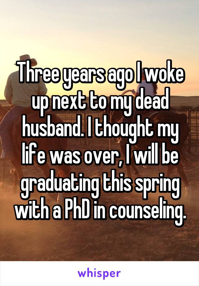 Three years ago I woke up next to my dead husband. I thought my life was over, I will be graduating this spring with a PhD in counseling.