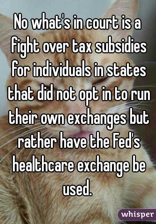 No what's in court is a fight over tax subsidies for individuals in states that did not opt in to run their own exchanges but rather have the Fed's healthcare exchange be used. 