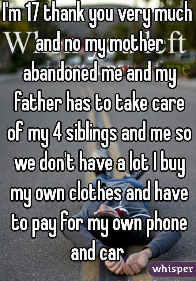 I'm 17 thank you very much and no my mother abandoned me and my father has to take care of my 4 siblings and me so we don't have a lot I buy my own clothes and have to pay for my own phone and car 