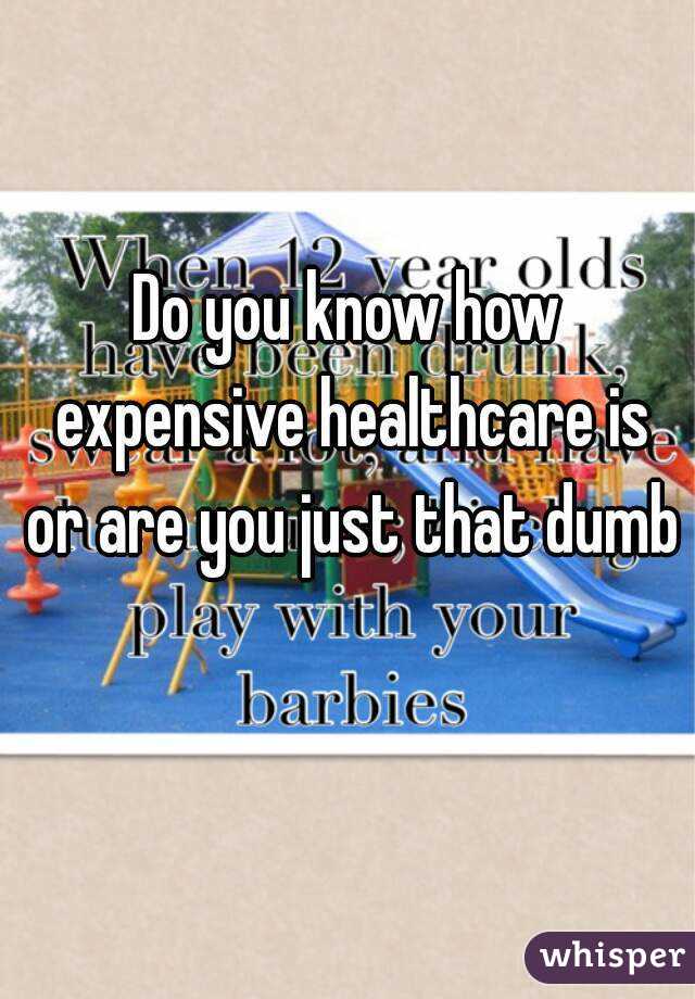 Do you know how expensive healthcare is or are you just that dumb 