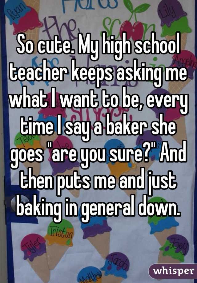 So cute. My high school teacher keeps asking me what I want to be, every time I say a baker she goes "are you sure?" And then puts me and just baking in general down.  