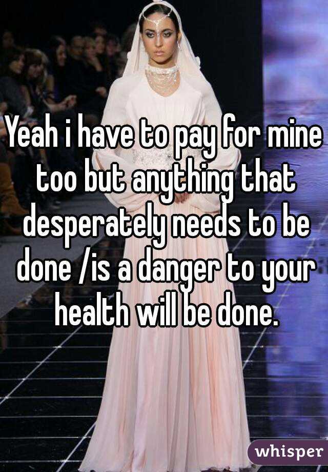 Yeah i have to pay for mine too but anything that desperately needs to be done /is a danger to your health will be done.