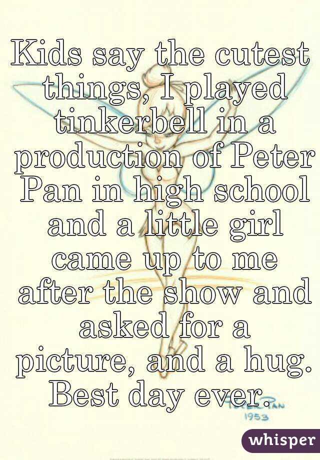 Kids say the cutest things, I played tinkerbell in a production of Peter Pan in high school and a little girl came up to me after the show and asked for a picture, and a hug. Best day ever. 