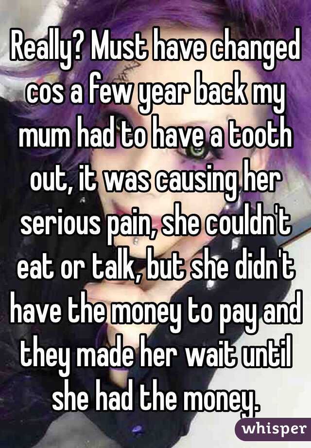 Really? Must have changed cos a few year back my mum had to have a tooth out, it was causing her serious pain, she couldn't eat or talk, but she didn't have the money to pay and they made her wait until she had the money. 