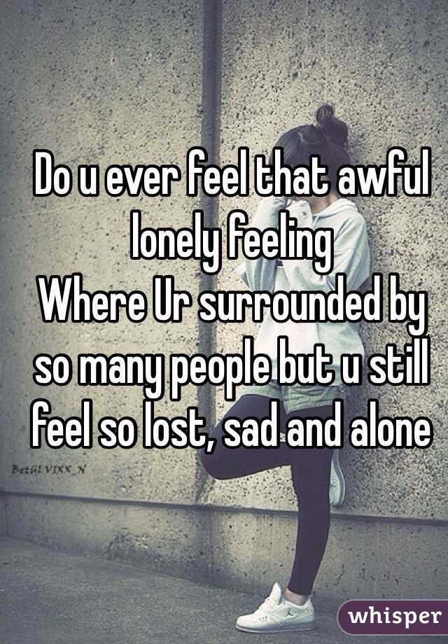 Do u ever feel that awful lonely feeling
Where Ur surrounded by so many people but u still feel so lost, sad and alone