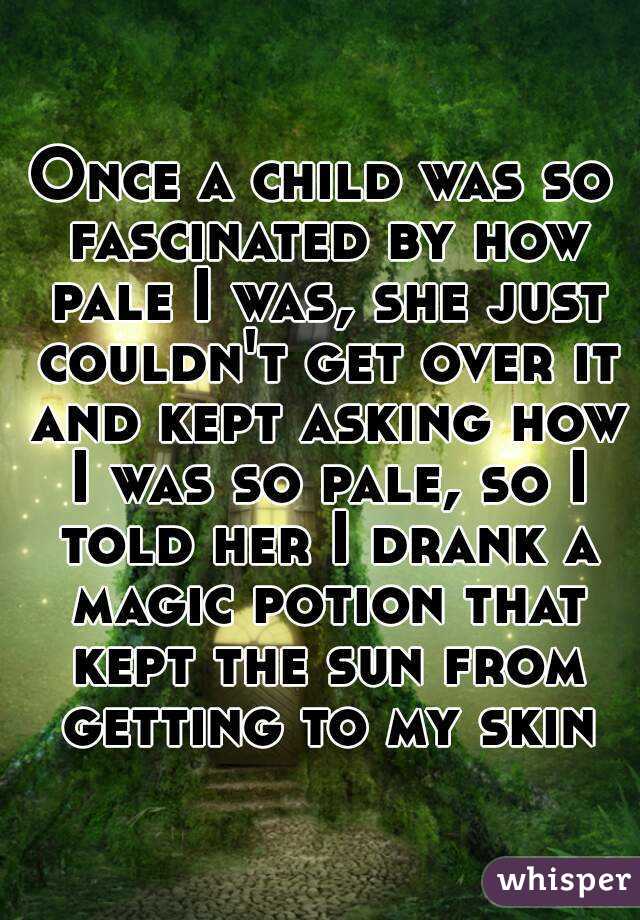 Once a child was so fascinated by how pale I was, she just couldn't get over it and kept asking how I was so pale, so I told her I drank a magic potion that kept the sun from getting to my skin