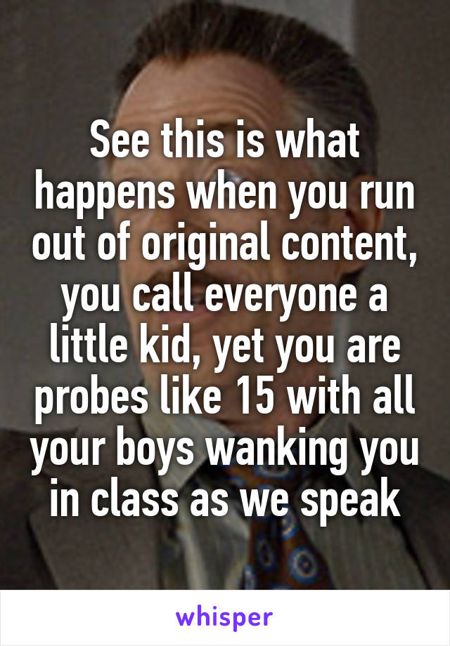 See this is what happens when you run out of original content, you call everyone a little kid, yet you are probes like 15 with all your boys wanking you in class as we speak