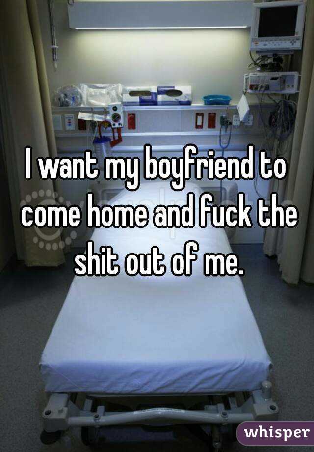 I want my boyfriend to come home and fuck the shit out of me.