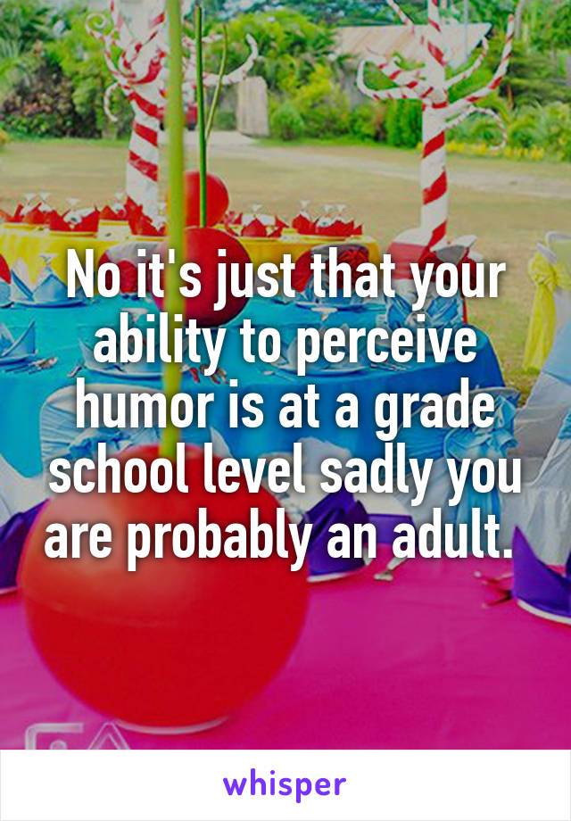 No it's just that your ability to perceive humor is at a grade school level sadly you are probably an adult. 