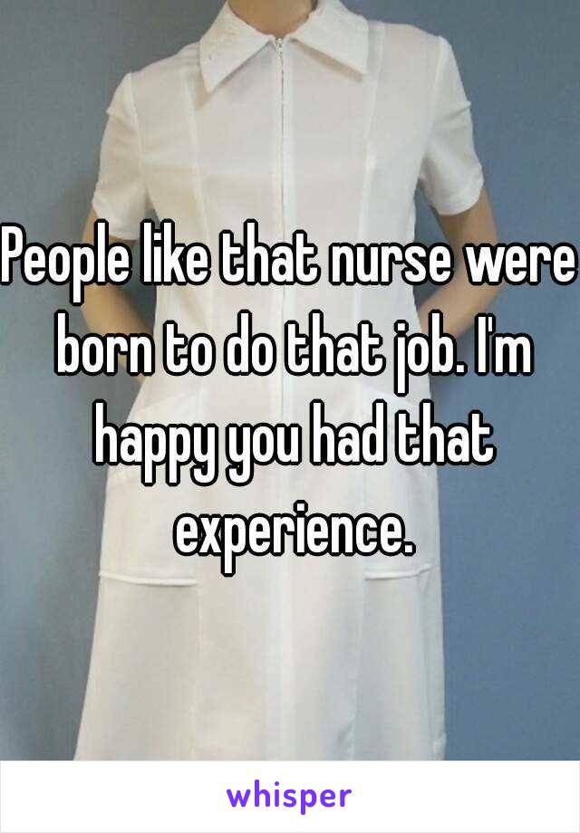 People like that nurse were born to do that job. I'm happy you had that experience.