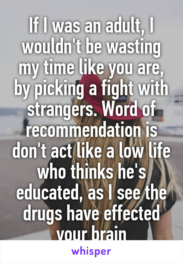 If I was an adult, I wouldn't be wasting my time like you are, by picking a fight with strangers. Word of recommendation is don't act like a low life who thinks he's educated, as I see the drugs have effected your brain