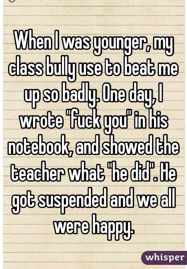 When I was younger, my class bully use to beat me up so badly. One day, I wrote "fuck you" in his notebook, and showed the teacher what "he did". He got suspended and we all were happy.