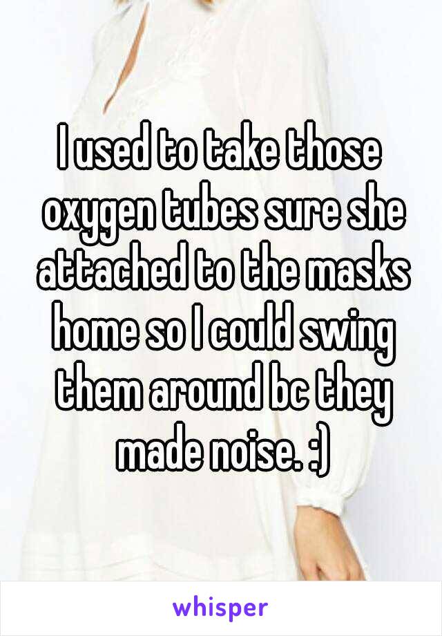 I used to take those oxygen tubes sure she attached to the masks home so I could swing them around bc they made noise. :)
